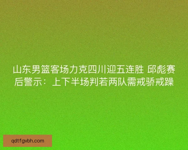 山东男篮客场力克四川迎五连胜 邱彪赛后警示：上下半场判若两队需戒骄戒躁