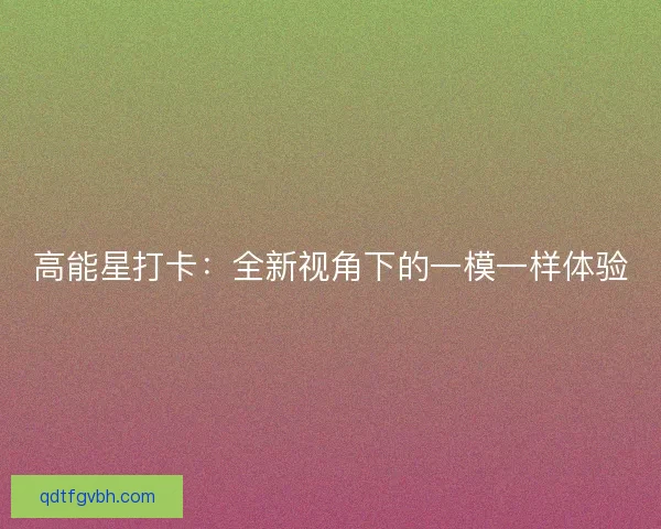高能星打卡：全新视角下的一模一样体验