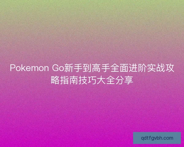 Pokemon Go新手到高手全面进阶实战攻略指南技巧大全分享