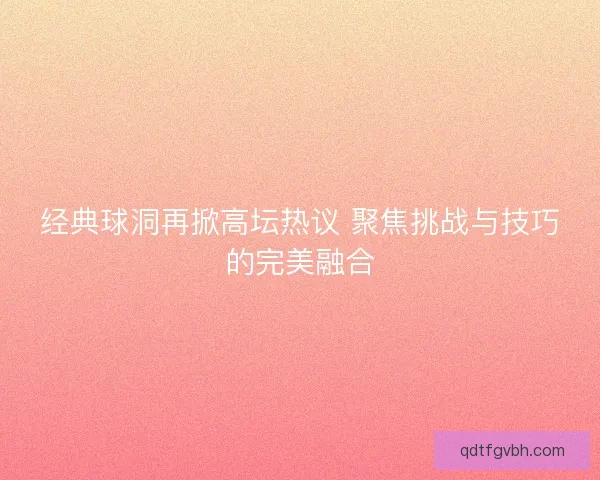 经典球洞再掀高坛热议 聚焦挑战与技巧的完美融合