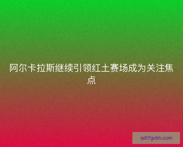 阿尔卡拉斯继续引领红土赛场成为关注焦点